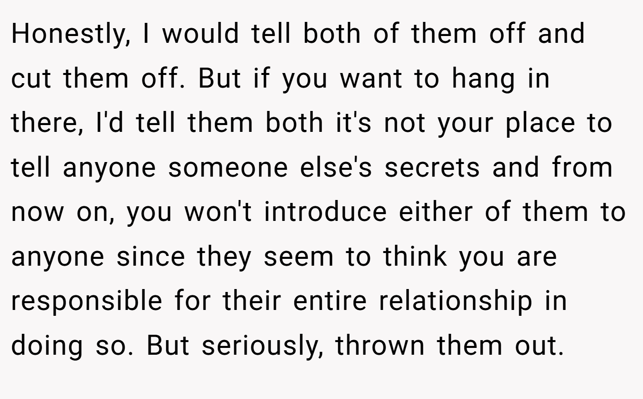 Honestly, I would tell both of them off and cut them off. But if you want to hang in there, I'd tell them both it's not your place to tell anyone someone else's secrets and from now on, you won't introduce either of them to anyone since they seem to think you are responsible for their entire relationship in doing so. But seriously, thrown them out.