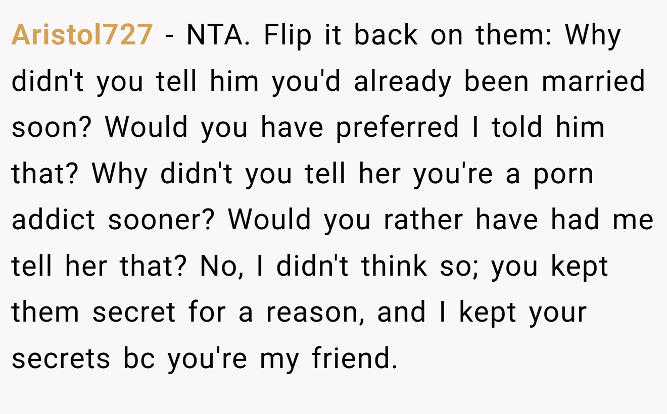 Aristol727 − NTA. Flip it back on them: Why didn't you tell him you'd already been married soon? Would you have preferred I told him that? Why didn't you tell her you're a porn addict sooner? Would you rather have had me tell her that? No, I didn't think so; you kept them secret for a reason, and I kept your secrets bc you're my friend.