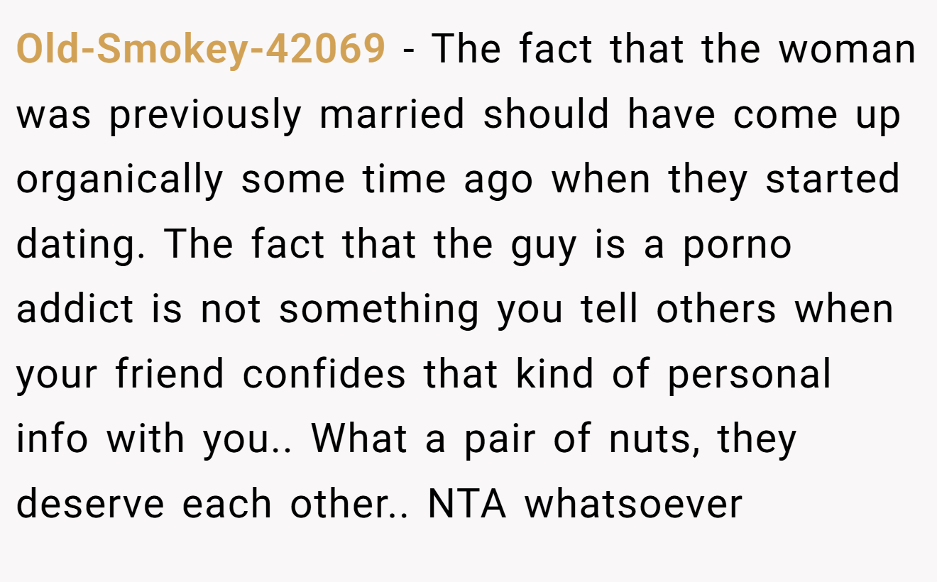 Old-Smokey-42069 − The fact that the woman was previously married should have come up organically some time ago when they started dating. The fact that the guy is a porno addict is not something you tell others when your friend confides that kind of personal info with you.. What a pair of nuts, they deserve each other.. NTA whatsoever