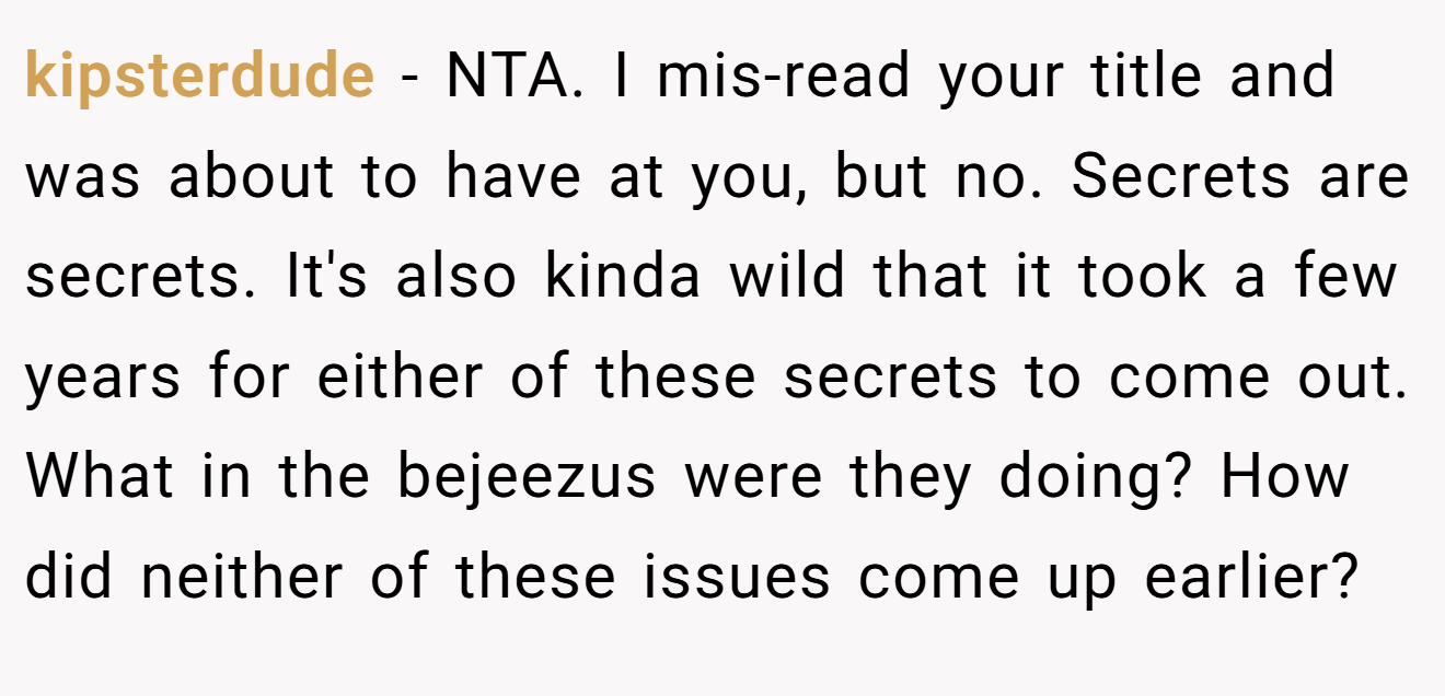 kipsterdude − NTA. I mis-read your title and was about to have at you, but no. Secrets are secrets. It's also kinda wild that it took a few years for either of these secrets to come out. What in the bejeezus were they doing? How did neither of these issues come up earlier?