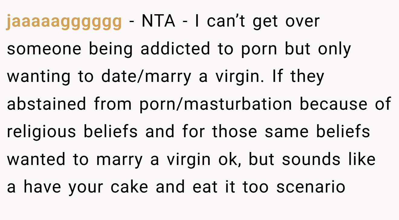 jaaaaagggggg − NTA - I can’t get over someone being addicted to porn but only wanting to date/marry a virgin. If they abstained from porn/masturbation because of religious beliefs and for those same beliefs wanted to marry a virgin ok, but sounds like a have your cake and eat it too scenario