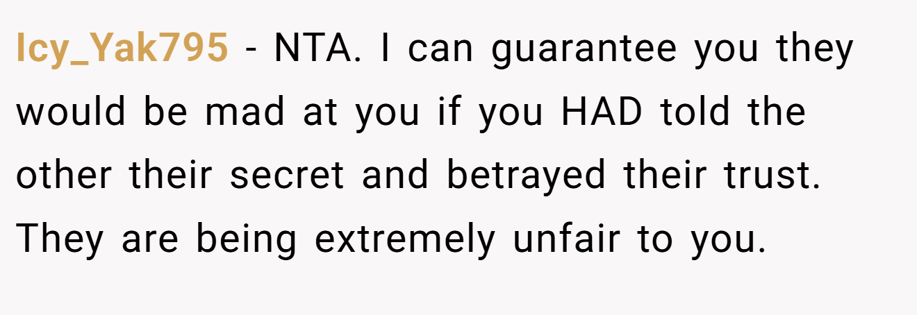 Icy_Yak795 − NTA. I can guarantee you they would be mad at you if you HAD told the other their secret and betrayed their trust. They are being extremely unfair to you.