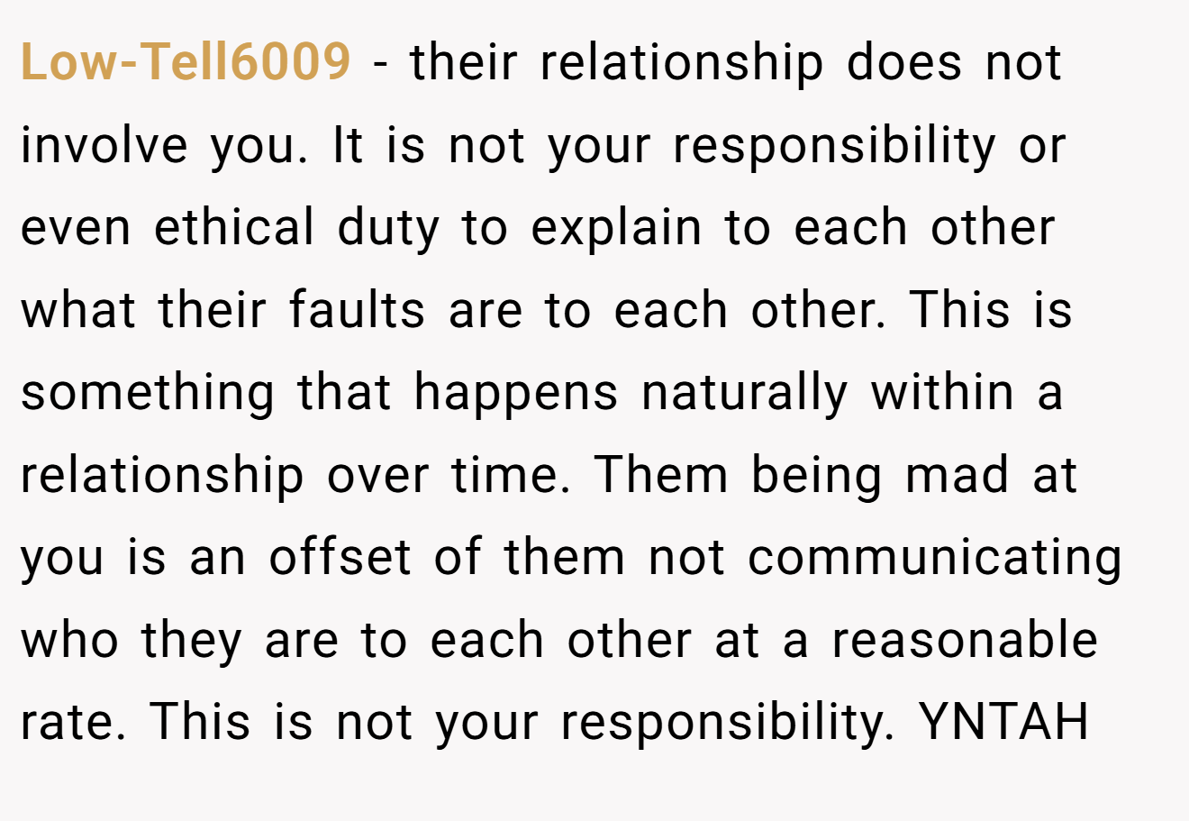 Low-Tell6009 − their relationship does not involve you. It is not your responsibility or even ethical duty to explain to each other what their faults are to each other. This is something that happens naturally within a relationship over time. Them being mad at you is an offset of them not communicating who they are to each other at a reasonable rate. This is not your responsibility. YNTAH
