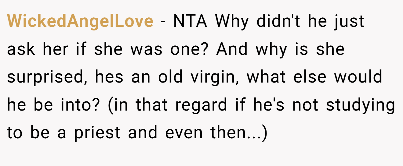 WickedAngelLove − NTA Why didn't he just ask her if she was one? And why is she surprised, hes an old virgin, what else would he be into? (in that regard if he's not studying to be a priest and even then...)