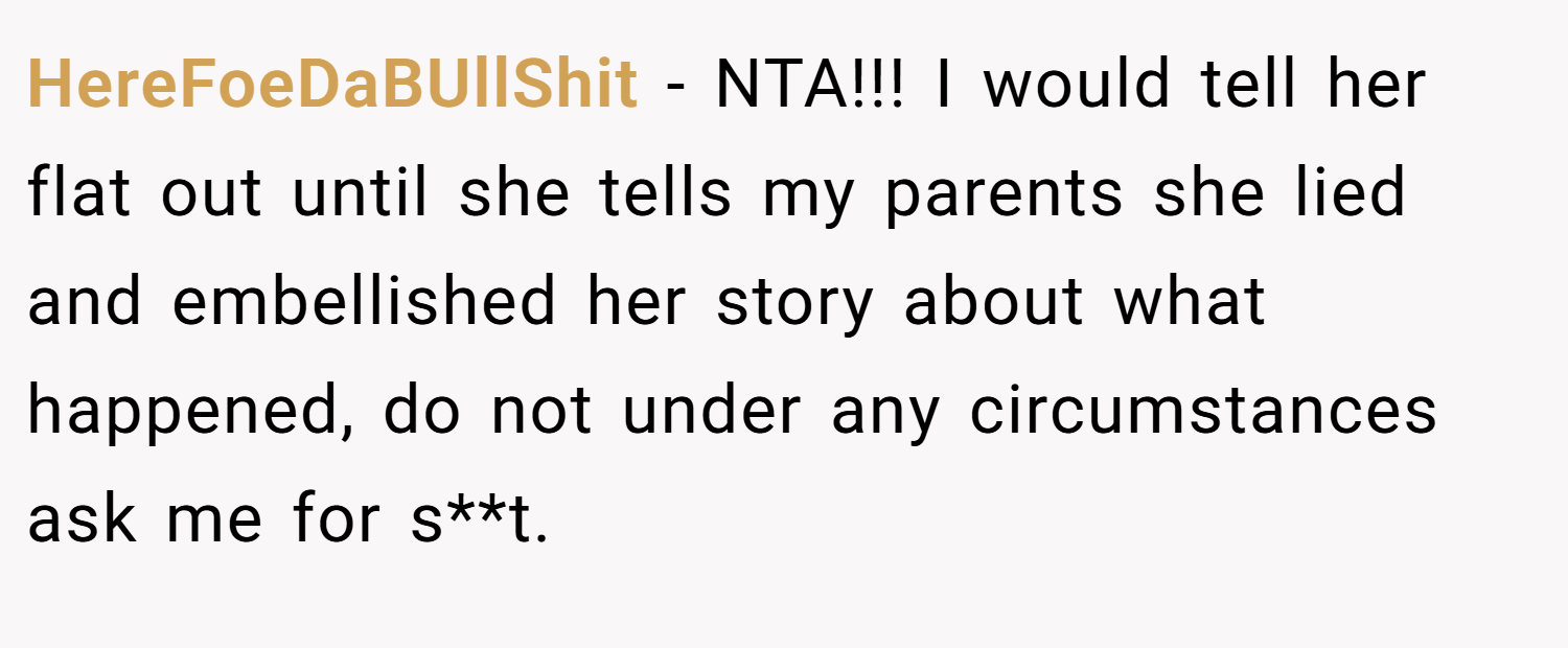 HereFoeDaBUllShit − NTA!!! I would tell her flat out until she tells my parents she lied and embellished her story about what happened, do not under any circumstances ask me for s**t.