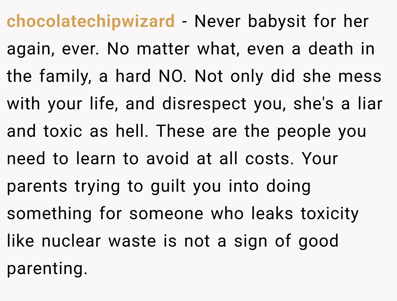 chocolatechipwizard − Never babysit for her again, ever. No matter what, even a death in the family, a hard NO. Not only did she mess with your life, and disrespect you, she's a liar and toxic as hell. These are the people you need to learn to avoid at all costs. Your parents trying to guilt you into doing something for someone who leaks toxicity like nuclear waste is not a sign of good parenting.