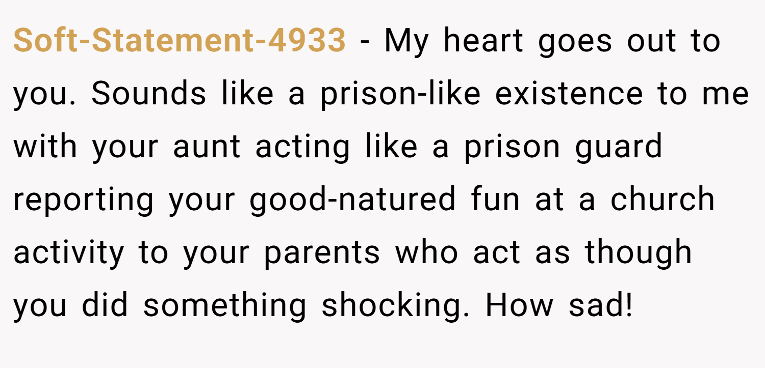Soft-Statement-4933 − My heart goes out to you. Sounds like a prison-like existence to me with your aunt acting like a prison guard reporting your good-natured fun at a church activity to your parents who act as though you did something shocking. How sad!