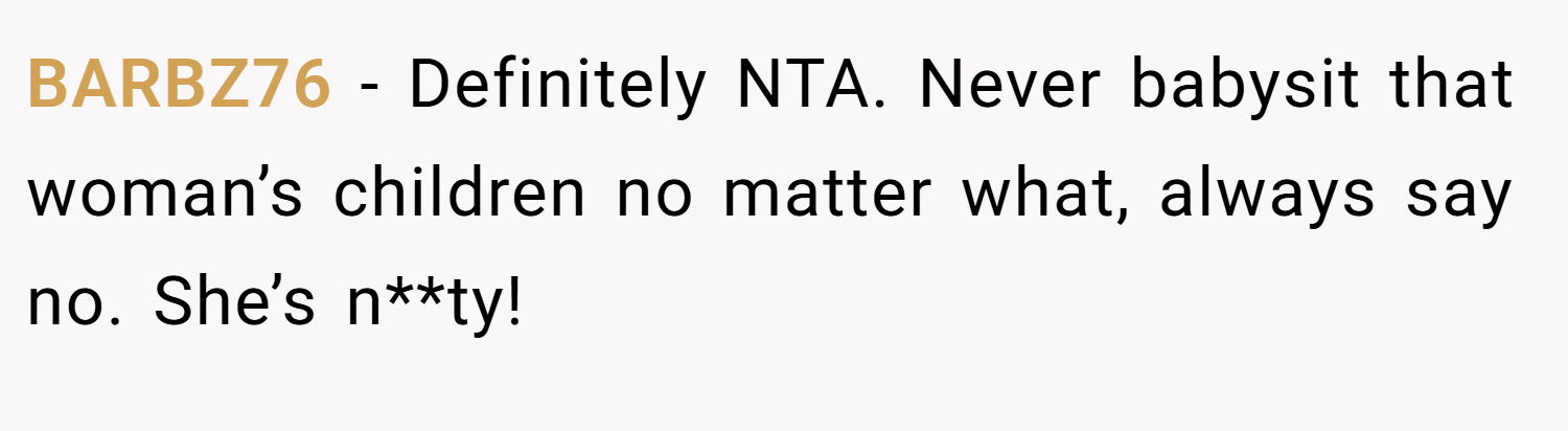 BARBZ76 − Definitely NTA. Never babysit that woman’s children no matter what, always say no. She’s n**ty!