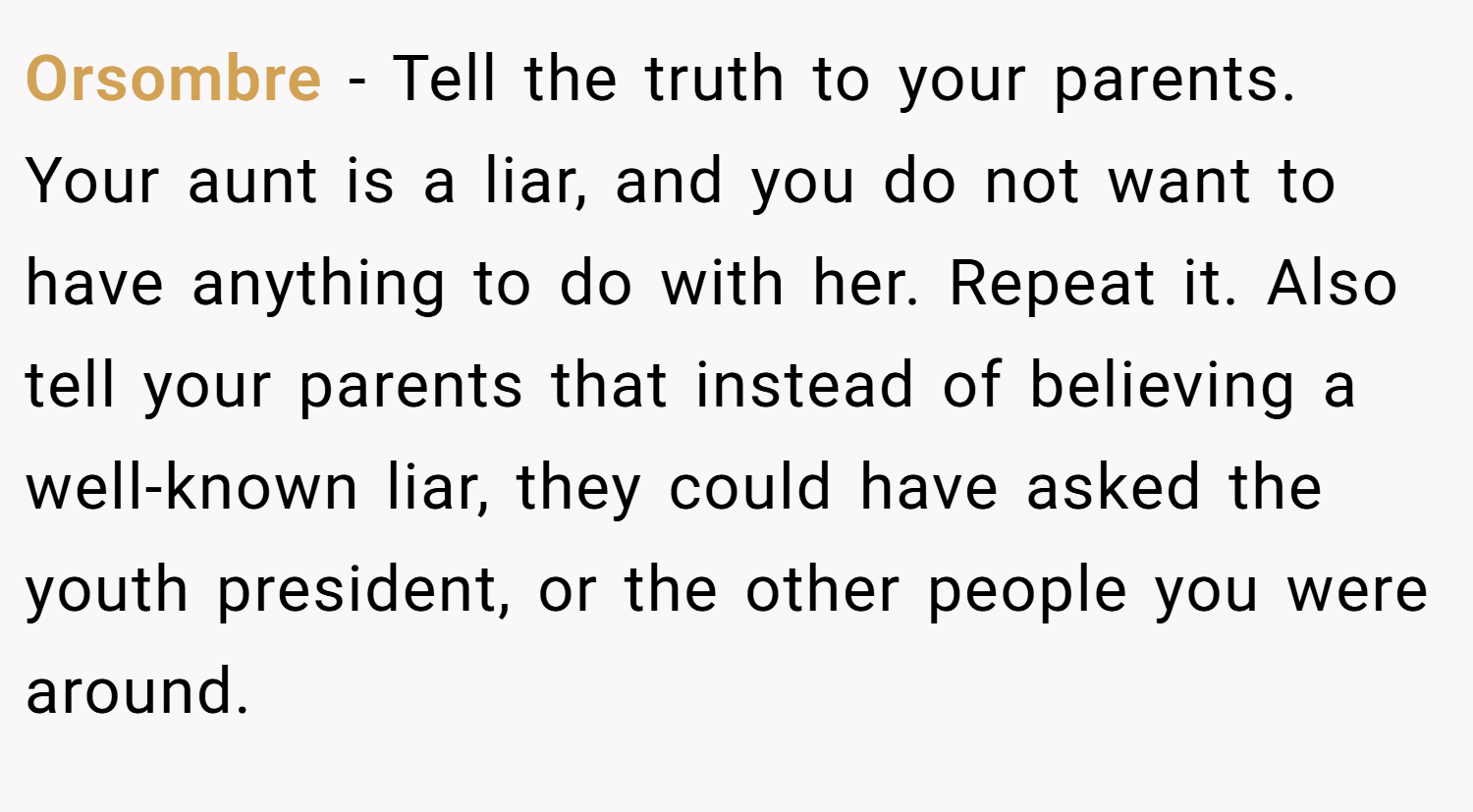Orsombre − Tell the truth to your parents. Your aunt is a liar, and you do not want to have anything to do with her. Repeat it. Also tell your parents that instead of believing a well-known liar, they could have asked the youth president, or the other people you were around.