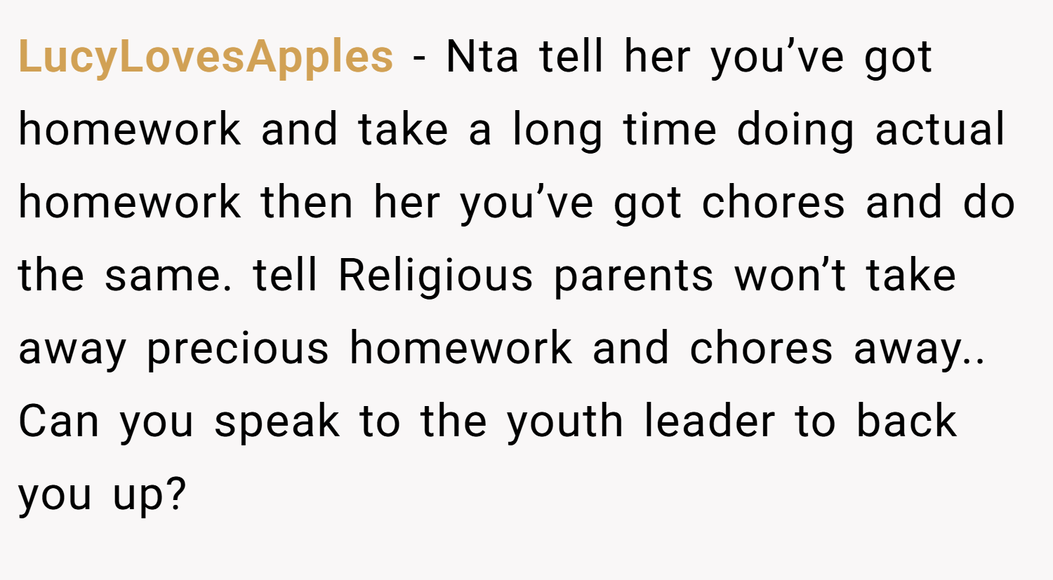 LucyLovesApples − Nta tell her you’ve got homework and take a long time doing actual homework then her you’ve got chores and do the same. tell Religious parents won’t take away precious homework and chores away.. Can you speak to the youth leader to back you up?