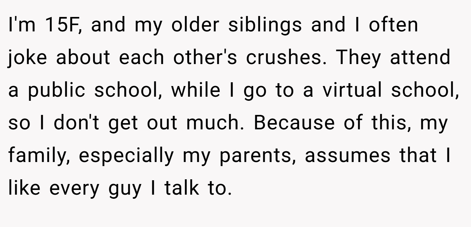 I'm 15F, and my older siblings and I often joke about each other's crushes. They attend a public school, while I go to a virtual school, so I don't get out much. Because of this, my family, especially my parents, assumes that I like every guy I talk to.