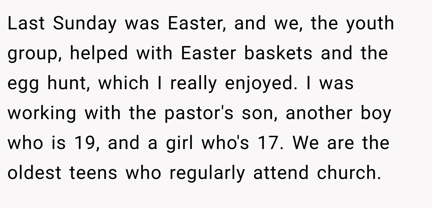 Last Sunday was Easter, and we, the youth group, helped with Easter baskets and the egg hunt, which I really enjoyed. I was working with the pastor's son, another boy who is 19, and a girl who's 17. We are the oldest teens who regularly attend church.
