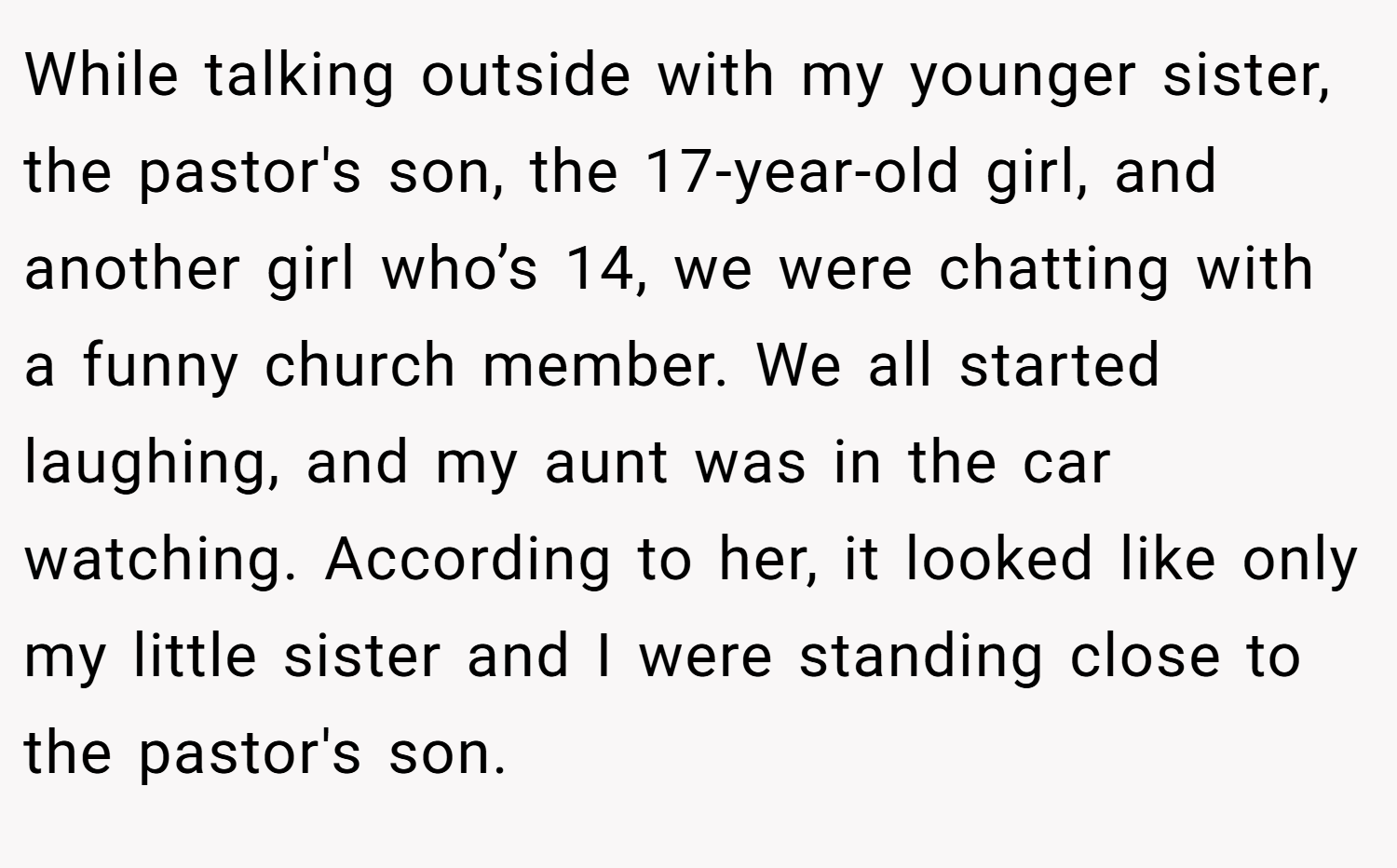 While talking outside with my younger sister, the pastor's son, the 17-year-old girl, and another girl who’s 14, we were chatting with a funny church member. We all started laughing, and my aunt was in the car watching. According to her, it looked like only my little sister and I were standing close to the pastor's son.