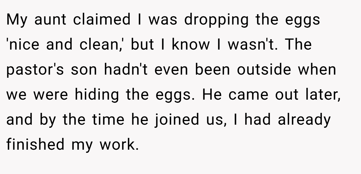 My aunt claimed I was dropping the eggs 'nice and clean,' but I know I wasn't. The pastor's son hadn't even been outside when we were hiding the eggs. He came out later, and by the time he joined us, I had already finished my work.