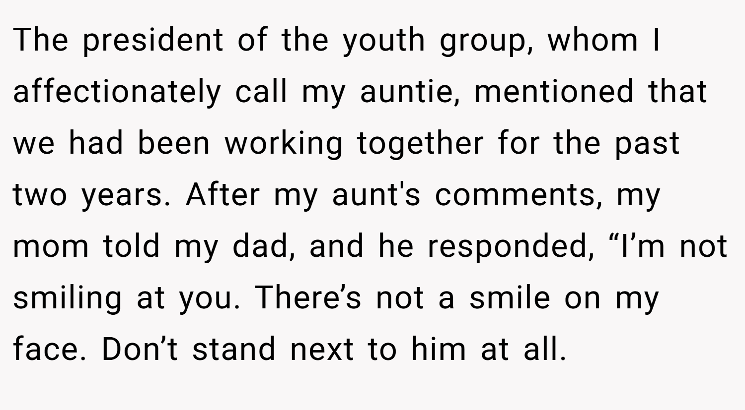 The president of the youth group, whom I affectionately call my auntie, mentioned that we had been working together for the past two years. After my aunt's comments, my mom told my dad, and he responded, “I’m not smiling at you. There’s not a smile on my face. Don’t stand next to him at all.