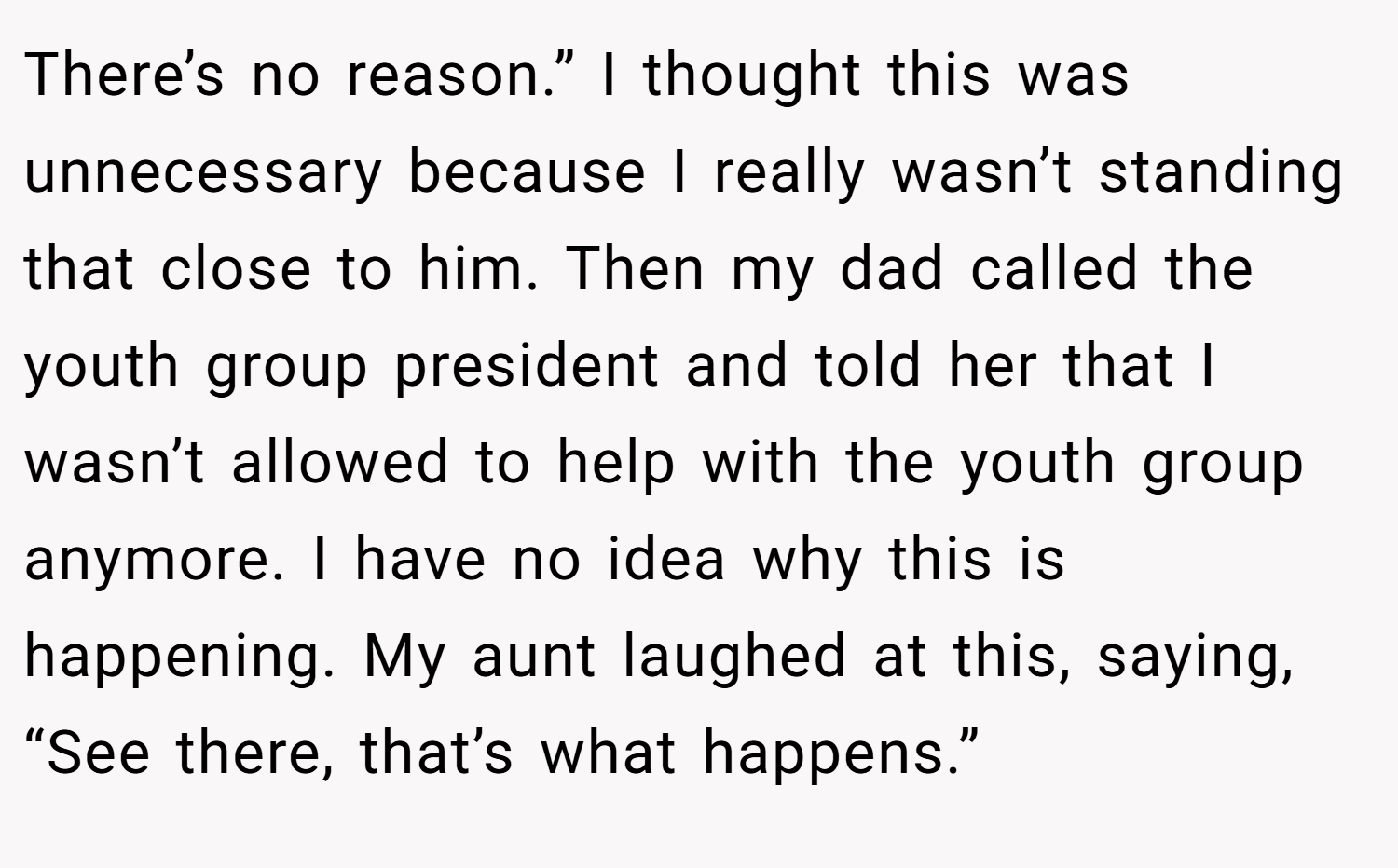 There’s no reason.” I thought this was unnecessary because I really wasn’t standing that close to him. Then my dad called the youth group president and told her that I wasn’t allowed to help with the youth group anymore. I have no idea why this is happening. My aunt laughed at this, saying, “See there, that’s what happens.”