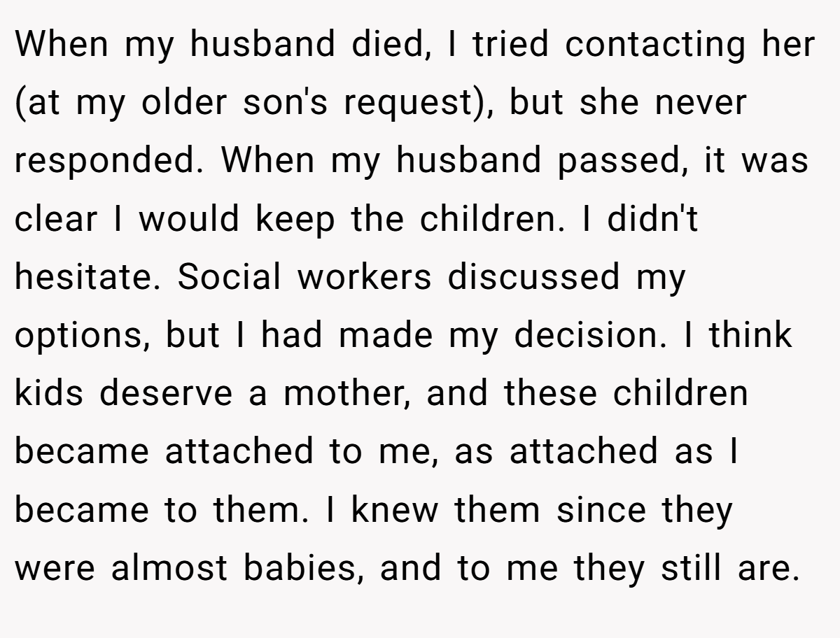 When my husband died, I tried contacting her (at my older son's request), but she never responded. When my husband passed, it was clear I would keep the children. I didn't hesitate. Social workers discussed my options, but I had made my decision. I think kids deserve a mother, and these children became attached to me, as attached as I became to them. I knew them since they were almost babies, and to me they still are.