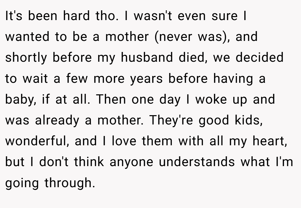 It's been hard tho. I wasn't even sure I wanted to be a mother (never was), and shortly before my husband died, we decided to wait a few more years before having a baby, if at all. Then one day I woke up and was already a mother. They're good kids, wonderful, and I love them with all my heart, but I don't think anyone understands what I'm going through.