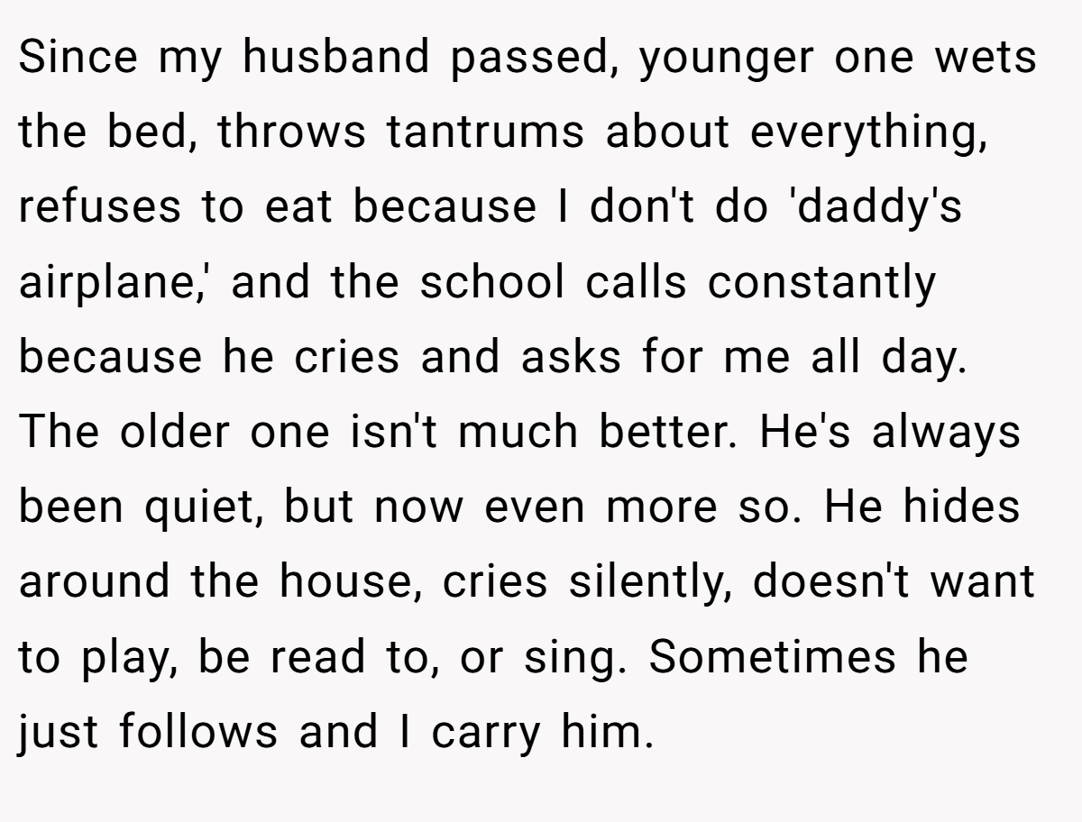 Since my husband passed, younger one wets the bed, throws tantrums about everything, refuses to eat because I don't do 'daddy's airplane,' and the school calls constantly because he cries and asks for me all day. The older one isn't much better. He's always been quiet, but now even more so. He hides around the house, cries silently, doesn't want to play, be read to, or sing. Sometimes he just follows and I carry him.