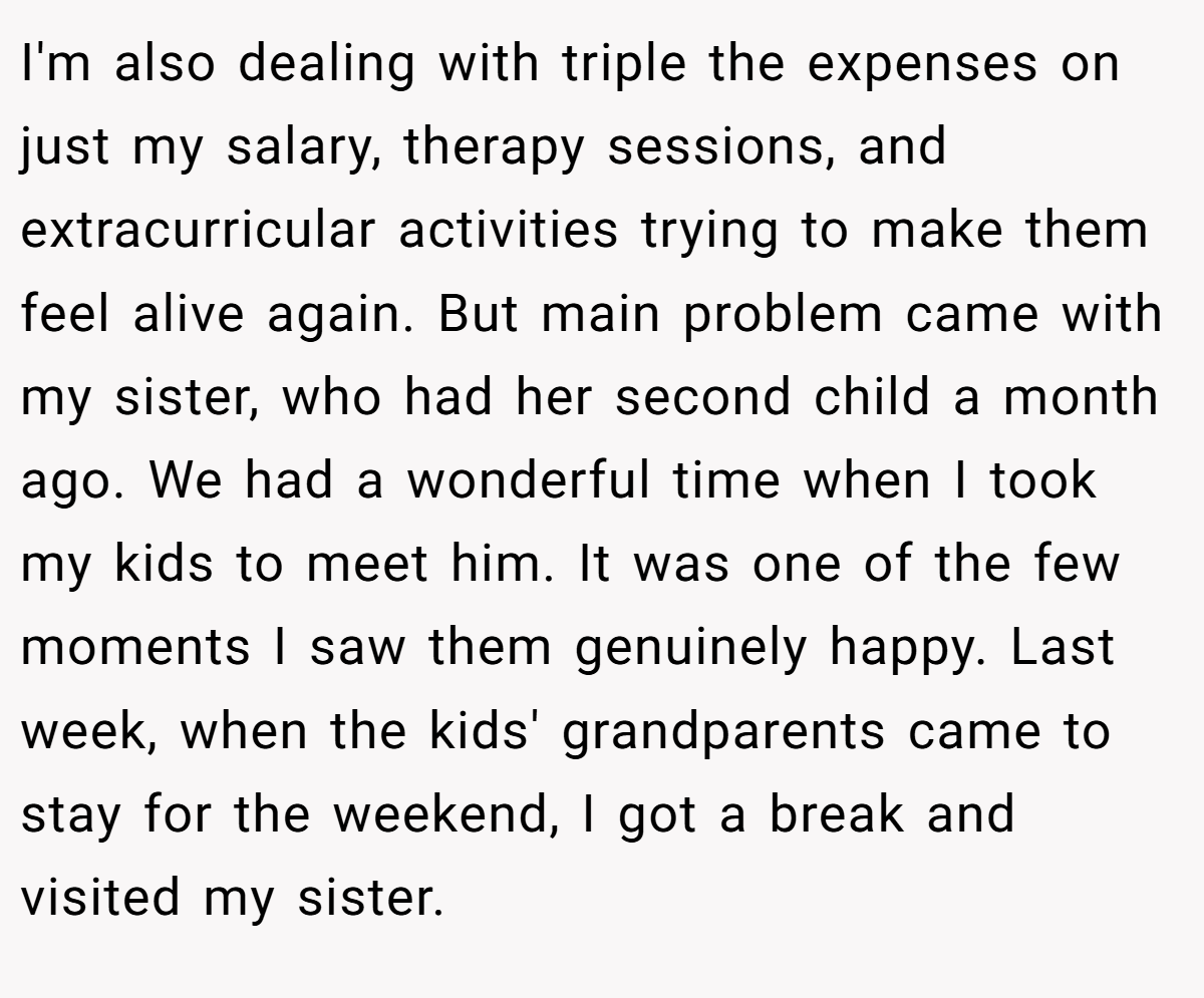 I'm also dealing with triple the expenses on just my salary, therapy sessions, and extracurricular activities trying to make them feel alive again. But main problem came with my sister, who had her second child a month ago. We had a wonderful time when I took my kids to meet him. It was one of the few moments I saw them genuinely happy. Last week, when the kids' grandparents came to stay for the weekend, I got a break and visited my sister.