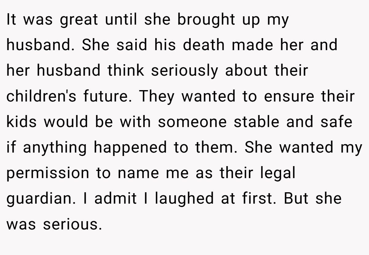 It was great until she brought up my husband. She said his death made her and her husband think seriously about their children's future. They wanted to ensure their kids would be with someone stable and safe if anything happened to them. She wanted my permission to name me as their legal guardian. I admit I laughed at first. But she was serious.