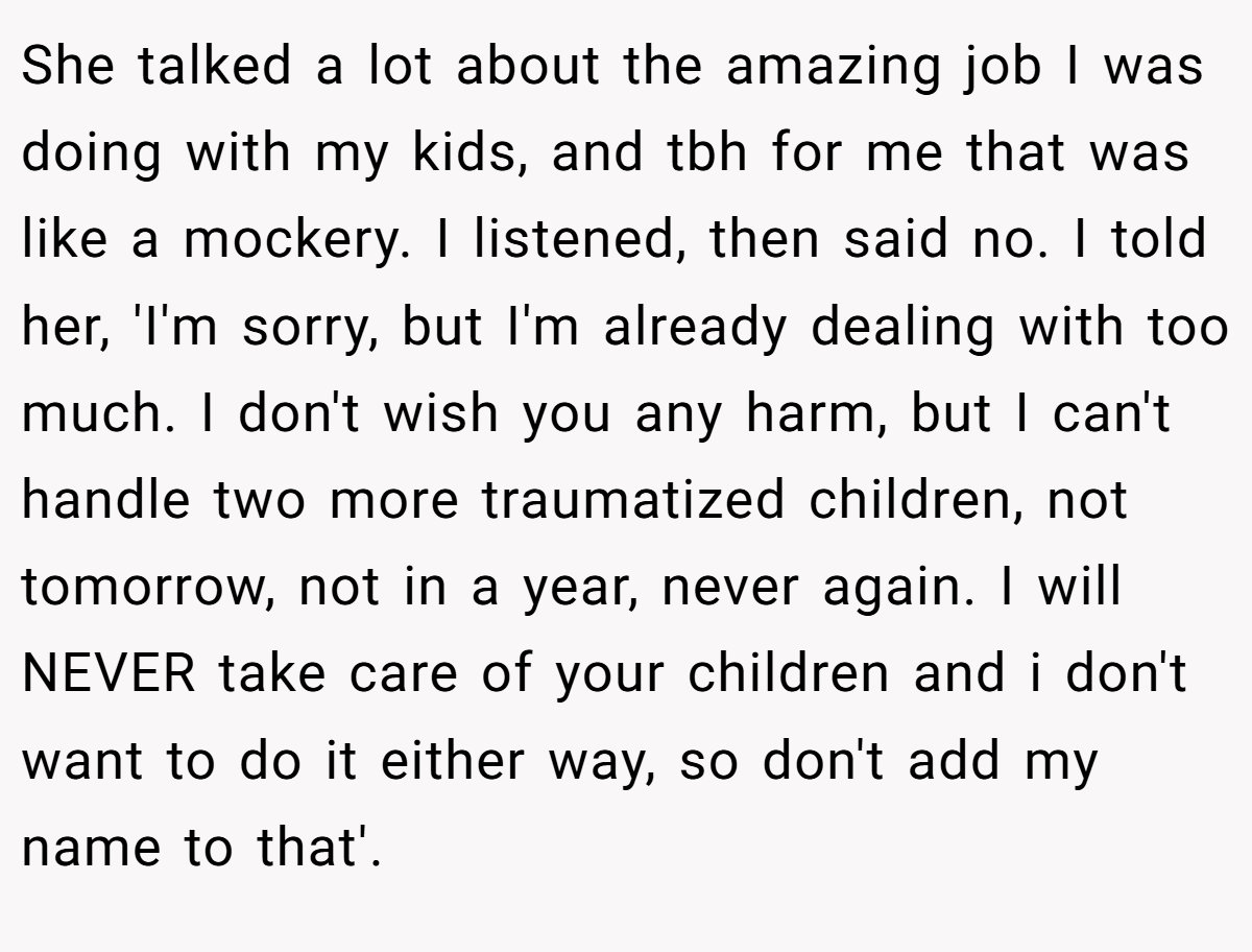 She talked a lot about the amazing job I was doing with my kids, and tbh for me that was like a mockery. I listened, then said no. I told her, 'I'm sorry, but I'm already dealing with too much. I don't wish you any harm, but I can't handle two more traumatized children, not tomorrow, not in a year, never again. I will NEVER take care of your children and i don't want to do it either way, so don't add my name to that'.