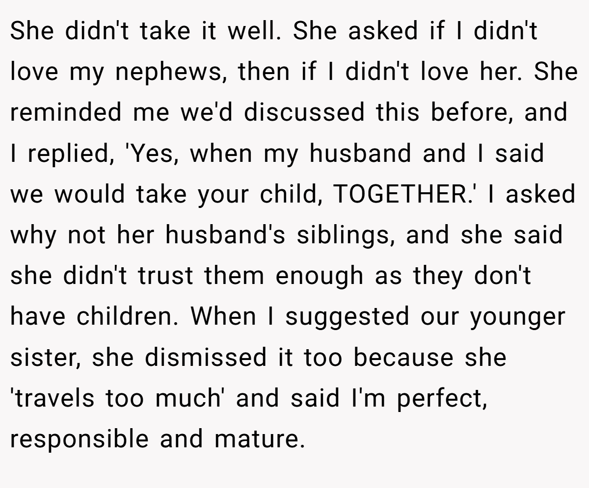 She didn't take it well. She asked if I didn't love my nephews, then if I didn't love her. She reminded me we'd discussed this before, and I replied, 'Yes, when my husband and I said we would take your child, TOGETHER.' I asked why not her husband's siblings, and she said she didn't trust them enough as they don't have children. When I suggested our younger sister, she dismissed it too because she 'travels too much' and said I'm perfect, responsible and mature.