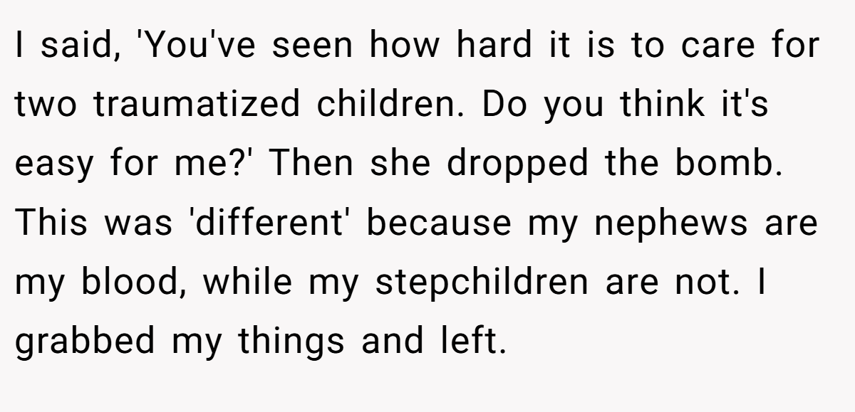 I said, 'You've seen how hard it is to care for two traumatized children. Do you think it's easy for me?' Then she dropped the bomb. This was 'different' because my nephews are my blood, while my stepchildren are not. I grabbed my things and left.