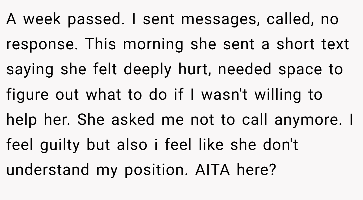 A week passed. I sent messages, called, no response. This morning she sent a short text saying she felt deeply hurt, needed space to figure out what to do if I wasn't willing to help her. She asked me not to call anymore. I feel guilty but also i feel like she don't understand my position. AITA here?