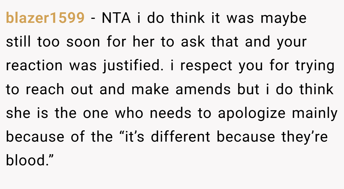 blazer1599 − NTA i do think it was maybe still too soon for her to ask that and your reaction was justified. i respect you for trying to reach out and make amends but i do think she is the one who needs to apologize mainly because of the “it’s different because they’re blood.”
