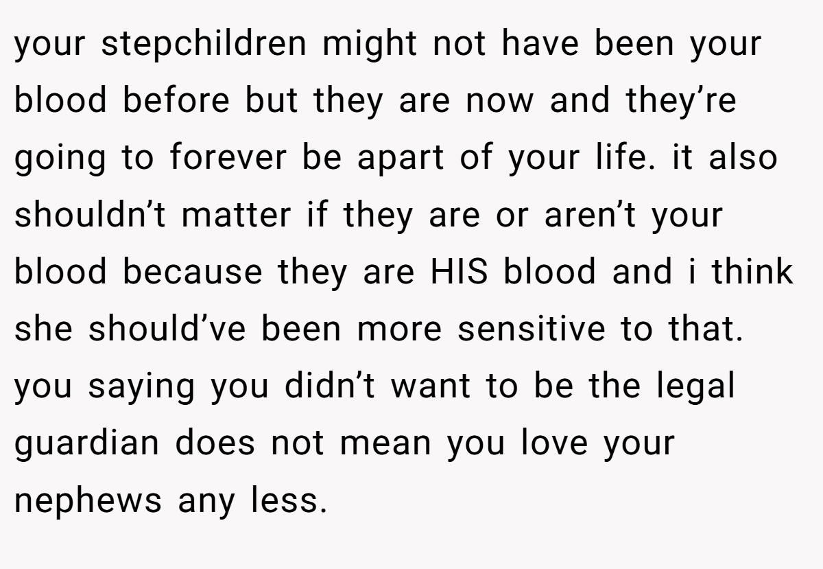your stepchildren might not have been your blood before but they are now and they’re going to forever be apart of your life. it also shouldn’t matter if they are or aren’t your blood because they are HIS blood and i think she should’ve been more sensitive to that. you saying you didn’t want to be the legal guardian does not mean you love your nephews any less.