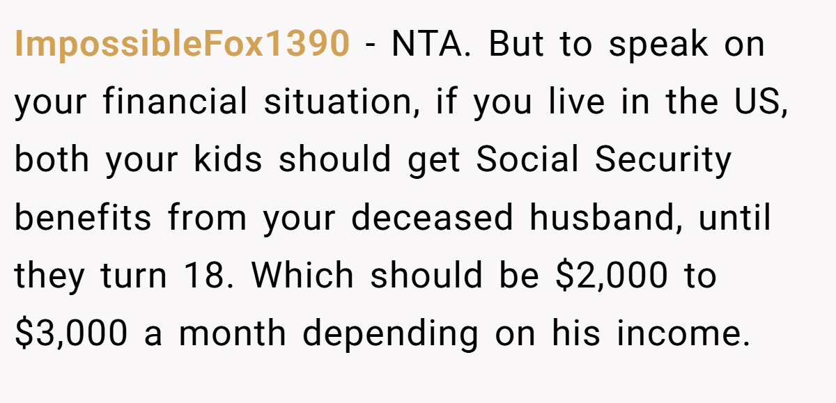 ImpossibleFox1390 − NTA. But to speak on your financial situation, if you live in the US, both your kids should get Social Security benefits from your deceased husband, until they turn 18. Which should be $2,000 to $3,000 a month depending on his income.
