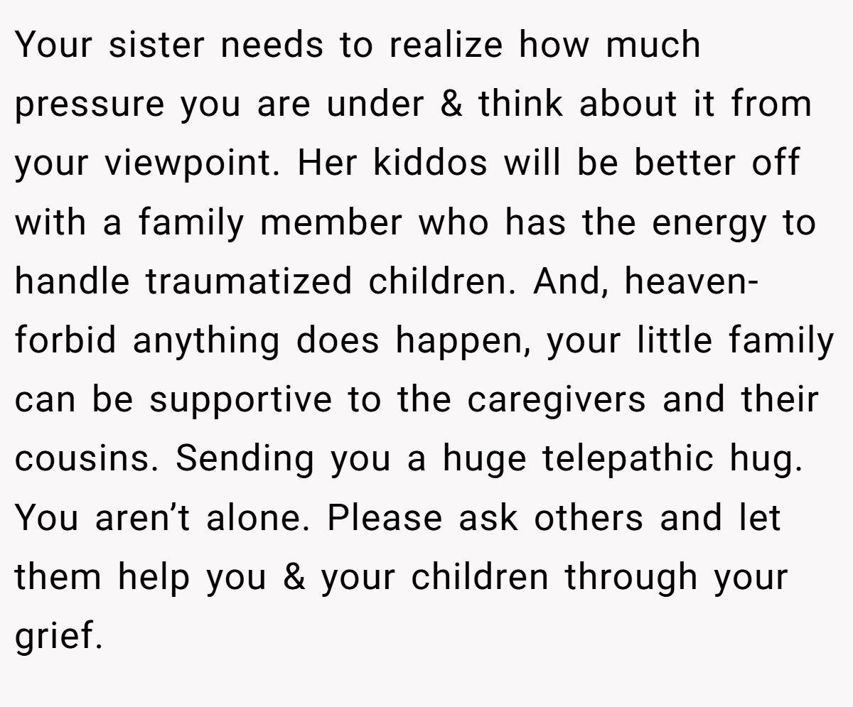 Your sister needs to realize how much pressure you are under & think about it from your viewpoint. Her kiddos will be better off with a family member who has the energy to handle traumatized children. And, heaven-forbid anything does happen, your little family can be supportive to the caregivers and their cousins. Sending you a huge telepathic hug. You aren’t alone. Please ask others and let them help you & your children through your grief.