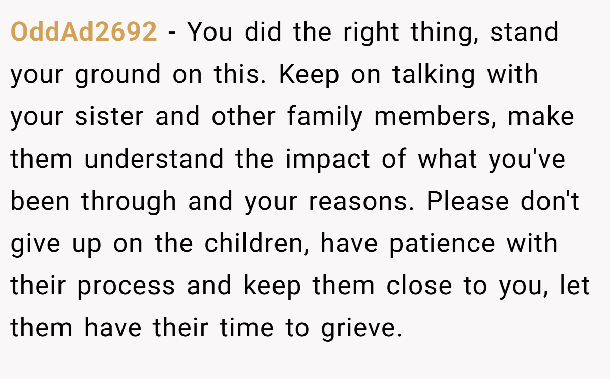 OddAd2692 − You did the right thing, stand your ground on this. Keep on talking with your sister and other family members, make them understand the impact of what you've been through and your reasons. Please don't give up on the children, have patience with their process and keep them close to you, let them have their time to grieve.