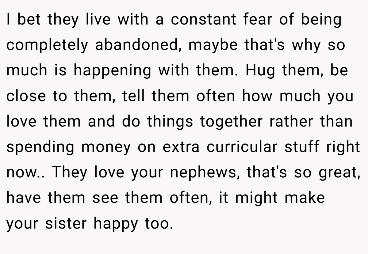 I bet they live with a constant fear of being completely abandoned, maybe that's why so much is happening with them. Hug them, be close to them, tell them often how much you love them and do things together rather than spending money on extra curricular stuff right now.. They love your nephews, that's so great, have them see them often, it might make your sister happy too.