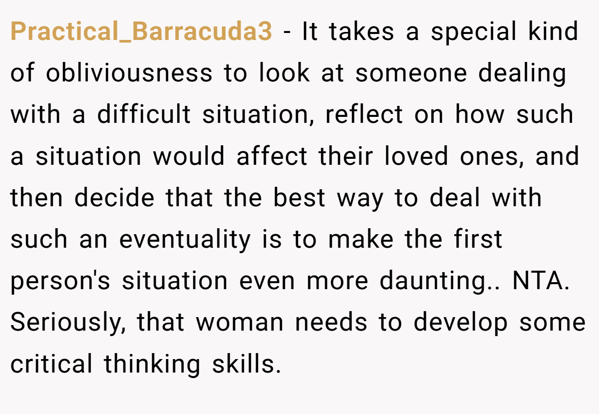 Practical_Barracuda3 − It takes a special kind of obliviousness to look at someone dealing with a difficult situation, reflect on how such a situation would affect their loved ones, and then decide that the best way to deal with such an eventuality is to make the first person's situation even more daunting.. NTA. Seriously, that woman needs to develop some critical thinking skills.