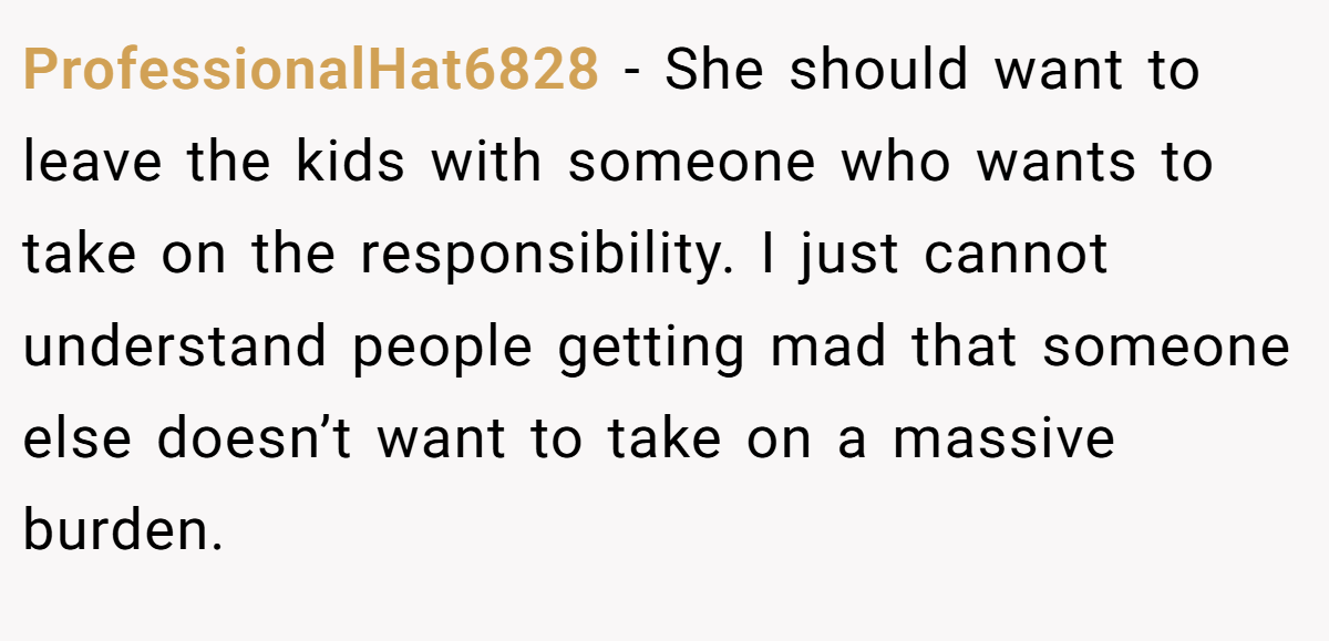 ProfessionalHat6828 − She should want to leave the kids with someone who wants to take on the responsibility. I just cannot understand people getting mad that someone else doesn’t want to take on a massive burden.