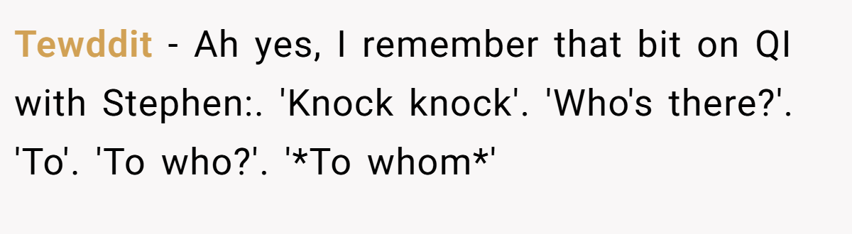 Tewddit − Ah yes, I remember that bit on QI with Stephen:. 'Knock knock'. 'Who's there?'. 'To'. 'To who?'. '*To whom*'
