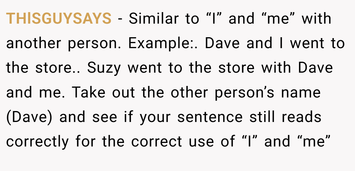 THlSGUYSAYS − Similar to “I” and “me” with another person. Example:. Dave and I went to the store.. Suzy went to the store with Dave and me. Take out the other person’s name (Dave) and see if your sentence still reads correctly for the correct use of “I” and “me”
