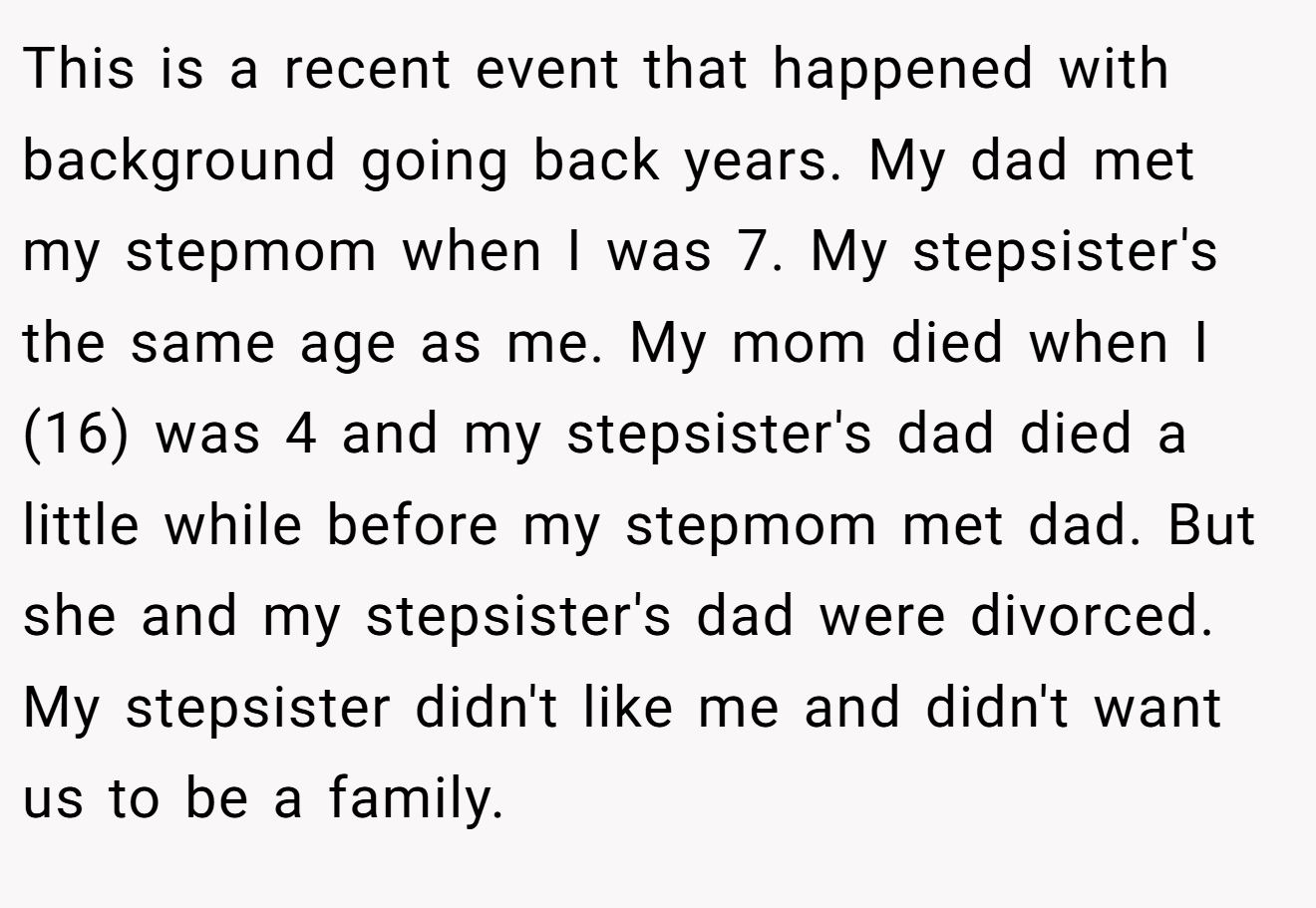 This is a recent event that happened with background going back years. My dad met my stepmom when I was 7. My stepsister's the same age as me. My mom died when I (16) was 4 and my stepsister's dad died a little while before my stepmom met dad. But she and my stepsister's dad were divorced. My stepsister didn't like me and didn't want us to be a family.