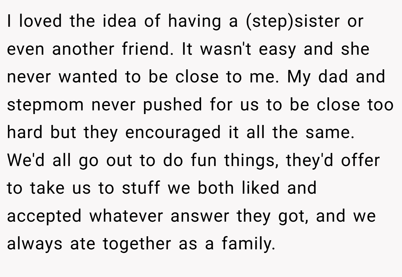 I loved the idea of having a (step)sister or even another friend. It wasn't easy and she never wanted to be close to me. My dad and stepmom never pushed for us to be close too hard but they encouraged it all the same. We'd all go out to do fun things, they'd offer to take us to stuff we both liked and accepted whatever answer they got, and we always ate together as a family.