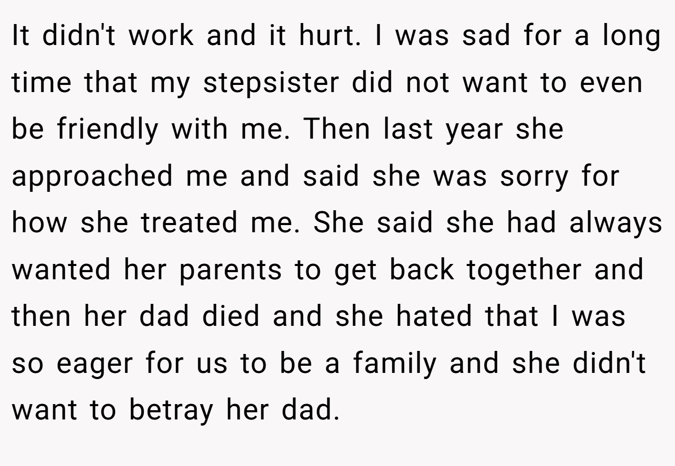 It didn't work and it hurt. I was sad for a long time that my stepsister did not want to even be friendly with me. Then last year she approached me and said she was sorry for how she treated me. She said she had always wanted her parents to get back together and then her dad died and she hated that I was so eager for us to be a family and she didn't want to betray her dad.