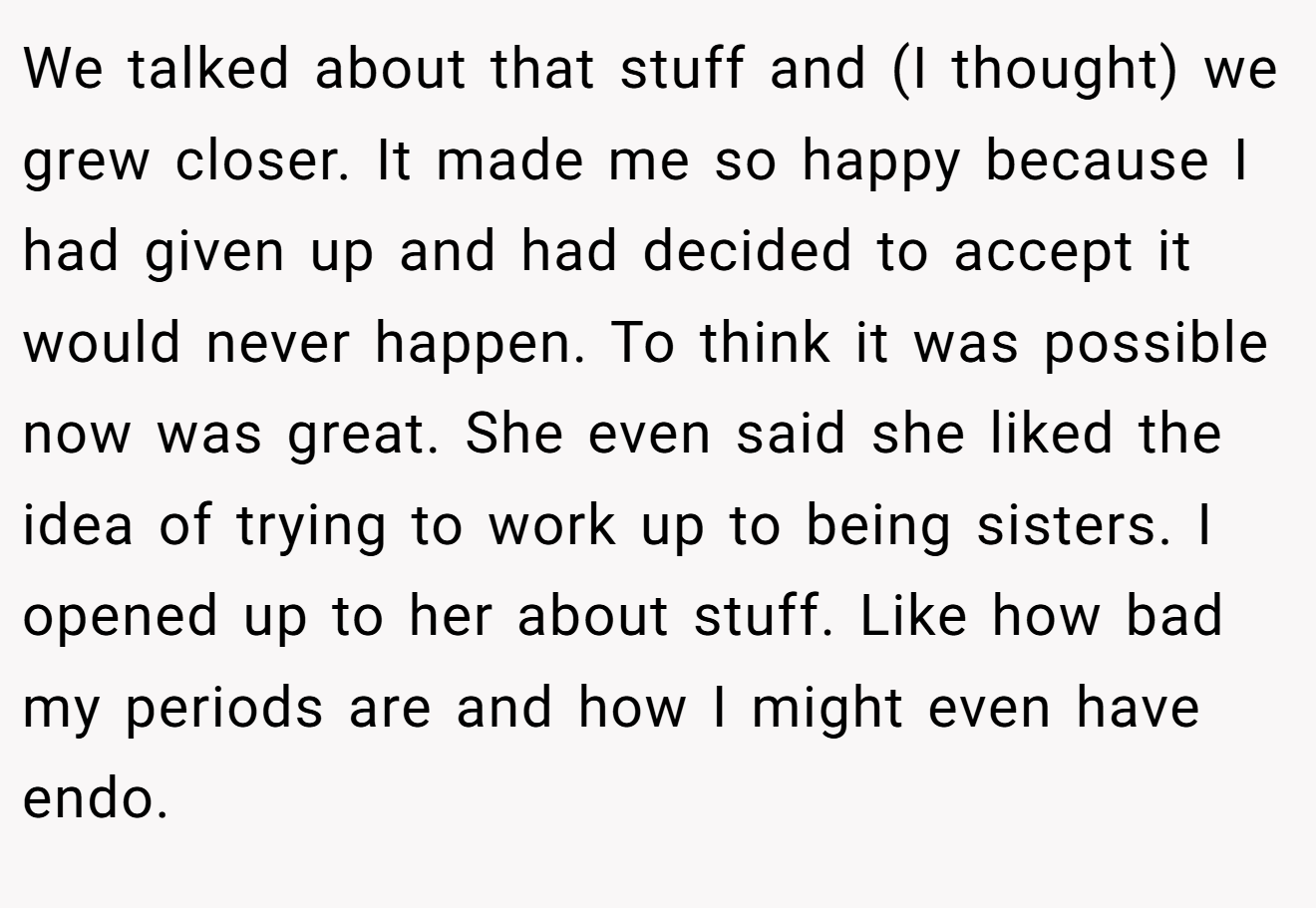 We talked about that stuff and (I thought) we grew closer. It made me so happy because I had given up and had decided to accept it would never happen. To think it was possible now was great. She even said she liked the idea of trying to work up to being sisters. I opened up to her about stuff. Like how bad my periods are and how I might even have endo.