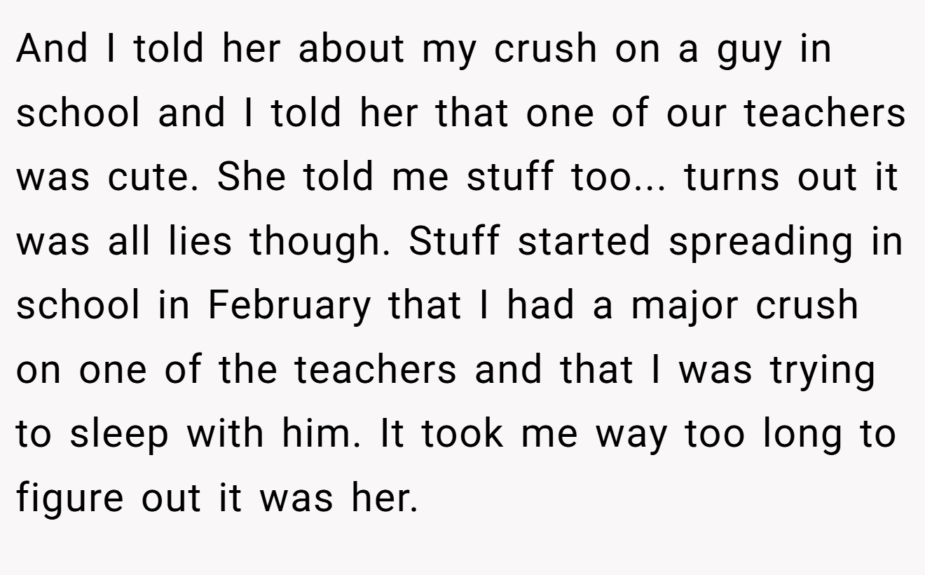 And I told her about my crush on a guy in school and I told her that one of our teachers was cute. She told me stuff too... turns out it was all lies though. Stuff started spreading in school in February that I had a major crush on one of the teachers and that I was trying to sleep with him. It took me way too long to figure out it was her.