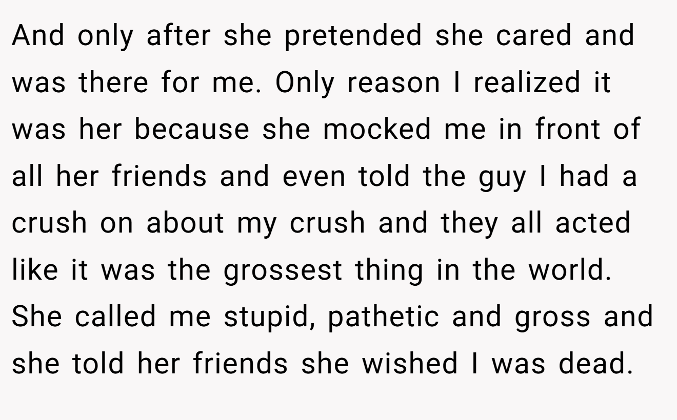 And only after she pretended she cared and was there for me. Only reason I realized it was her because she mocked me in front of all her friends and even told the guy I had a crush on about my crush and they all acted like it was the grossest thing in the world. She called me stupid, pathetic and gross and she told her friends she wished I was dead.