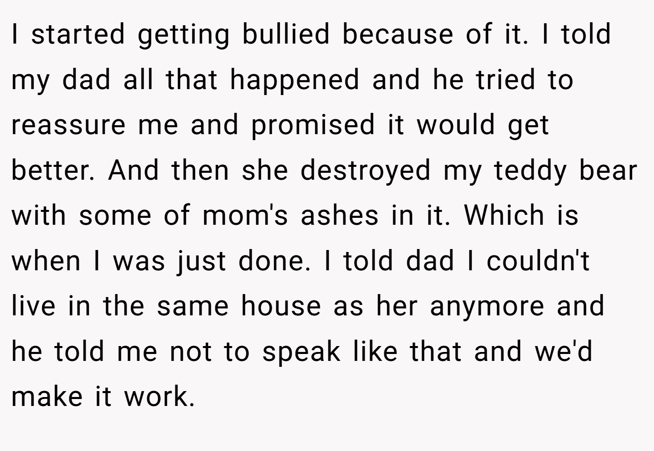 I started getting bullied because of it. I told my dad all that happened and he tried to reassure me and promised it would get better. And then she destroyed my teddy bear with some of mom's ashes in it. Which is when I was just done. I told dad I couldn't live in the same house as her anymore and he told me not to speak like that and we'd make it work.