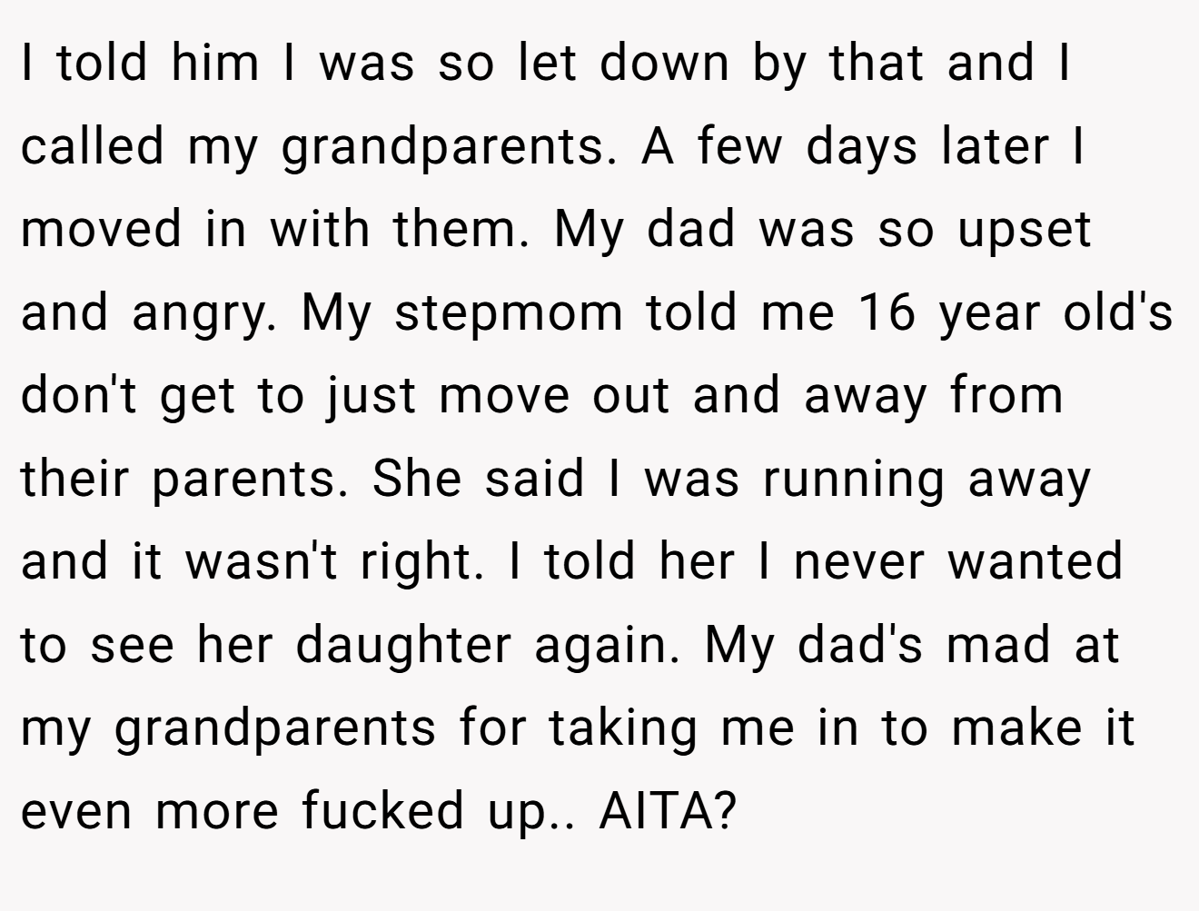 I told him I was so let down by that and I called my grandparents. A few days later I moved in with them. My dad was so upset and angry. My stepmom told me 16 year old's don't get to just move out and away from their parents. She said I was running away and it wasn't right. I told her I never wanted to see her daughter again. My dad's mad at my grandparents for taking me in to make it even more fucked up.. AITA?