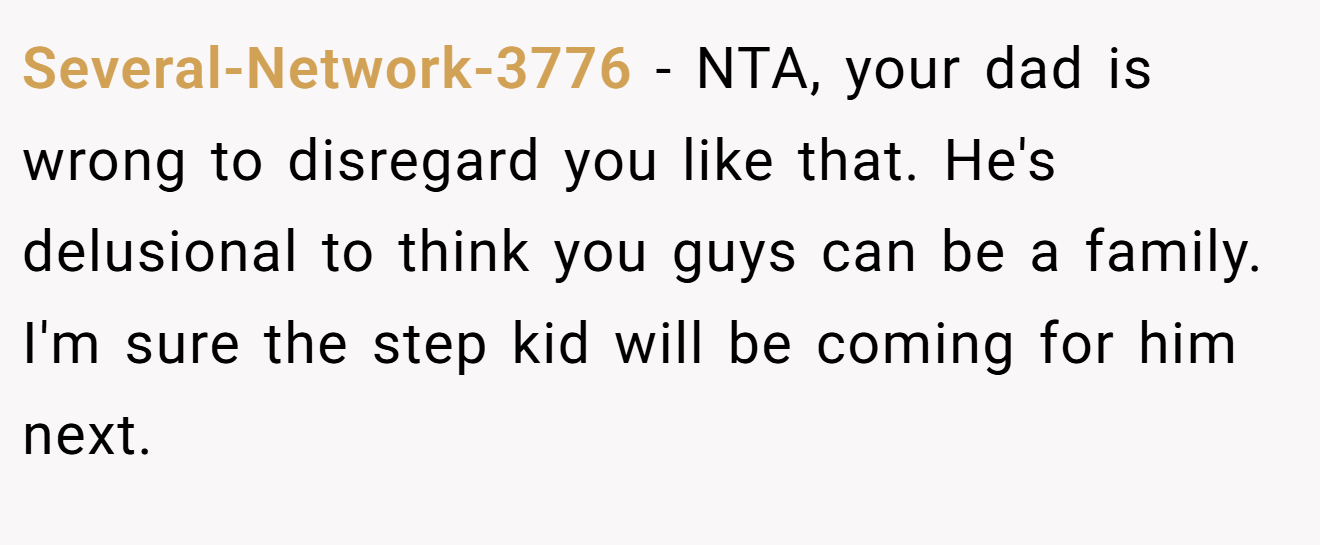 Several-Network-3776 − NTA, your dad is wrong to disregard you like that. He's delusional to think you guys can be a family. I'm sure the step kid will be coming for him next.