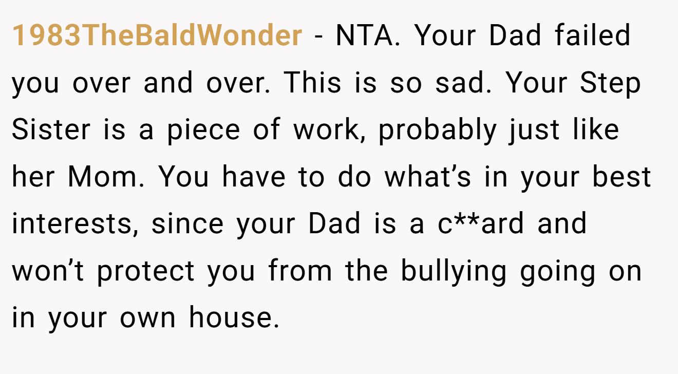 1983TheBaldWonder − NTA. Your Dad failed you over and over. This is so sad. Your Step Sister is a piece of work, probably just like her Mom. You have to do what’s in your best interests, since your Dad is a c**ard and won’t protect you from the bullying going on in your own house.