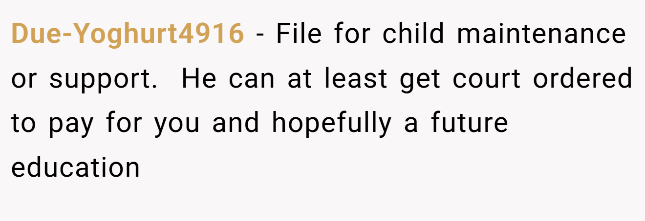 Due-Yoghurt4916 − File for child maintenance or support.  He can at least get court ordered to pay for you and hopefully a future education 
